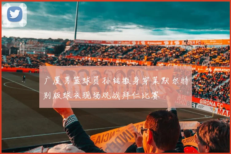 广厦男篮球员孙铭徽身穿莱默尔特别版球衣现场观战拜仁比赛