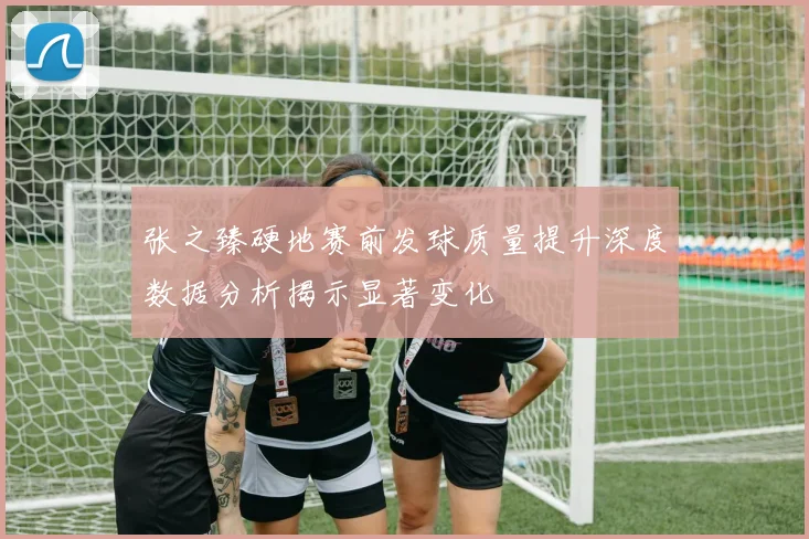 张之臻硬地赛前发球质量提升深度数据分析揭示显著变化